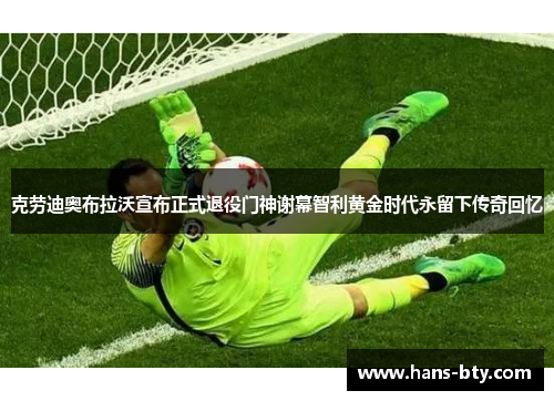 克劳迪奥布拉沃宣布正式退役门神谢幕智利黄金时代永留下传奇回忆