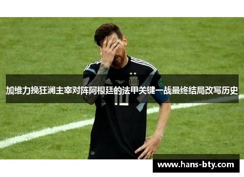 加维力挽狂澜主宰对阵阿根廷的法甲关键一战最终结局改写历史